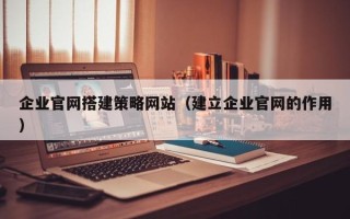 龙岩企业官网搭建策略网站（建立企业官网的作用）