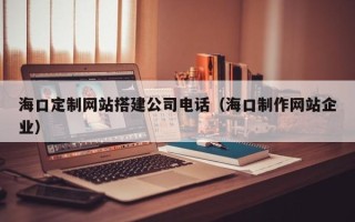 龙岩海口定制网站搭建公司电话（海口制作网站企业）