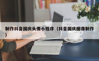 龙岩制作抖音国庆头像小程序（抖音国庆图像制作）