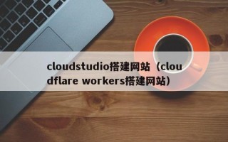 龙岩cloudstudio搭建网站（cloudflare workers搭建网站）