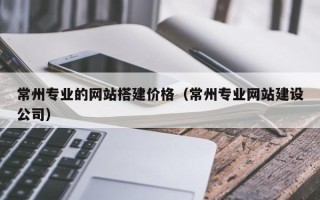 龙岩常州专业的网站搭建价格（常州专业网站建设公司）