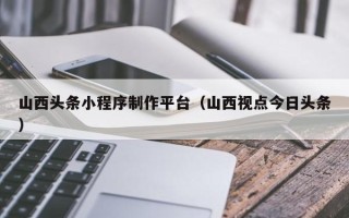龙岩山西头条小程序制作平台（山西视点今日头条）
